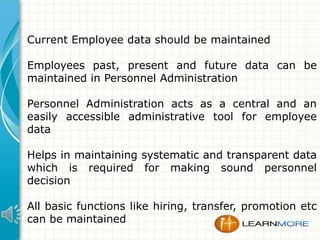 Current Employee data should be maintained
Employees past, present and future data can be
maintained in Personnel Administration
Personnel Administration acts as a central and an
easily accessible administrative tool for employee
data
Helps in maintaining systematic and transparent data
which is required for making sound personnel
decision
All basic functions like hiring, transfer, promotion etc
can be maintained

 