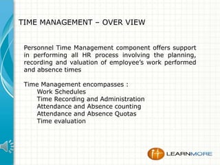 TIME MANAGEMENT – OVER VIEW
Personnel Time Management component offers support
in performing all HR process involving the planning,
recording and valuation of employee’s work performed
and absence times
Time Management encompasses :
Work Schedules
Time Recording and Administration
Attendance and Absence counting
Attendance and Absence Quotas
Time evaluation

 