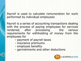 Payroll is used to calculate remuneration for work
performed by individual employees
Payroll is a series of accounting transactions dealing
with the process of paying employees for services
rendered,
after
processing
the
various
requirements for withholding of money from the
employees for
- payment of payroll taxes
- insurance premiums
- employee benefits
- garnishments and other deductions

 