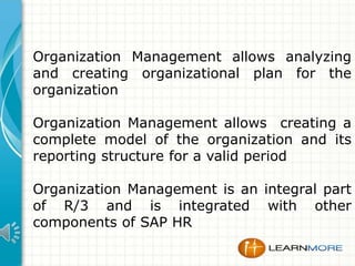 Organization Management allows analyzing
and creating organizational plan for the
organization
Organization Management allows creating a
complete model of the organization and its
reporting structure for a valid period

Organization Management is an integral part
of R/3 and is integrated with other
components of SAP HR

 