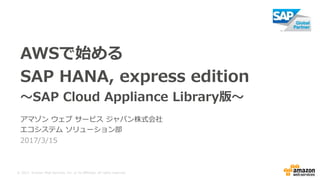 © 2017, Amazon Web Services, Inc. or its Affiliates. All rights reserved.
2017/3/15
AWSで始める
SAP HANA, express edition
～SAP Cloud Appliance Library版～
アマゾン ウェブ サービス ジャパン株式会社
エコシステム ソリューション部
 