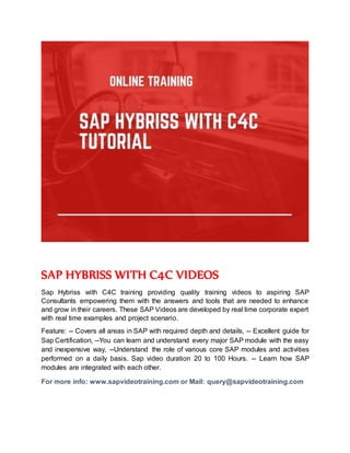 SAP HYBRISS WITH C4C VIDEOS
Sap Hybriss with C4C training providing quality training videos to aspiring SAP
Consultants empowering them with the answers and tools that are needed to enhance
and grow in their careers. These SAP Videos are developed by real time corporate expert
with real time examples and project scenario.
Feature: -- Covers all areas in SAP with required depth and details, -- Excellent guide for
Sap Certification, --You can learn and understand every major SAP module with the easy
and inexpensive way, --Understand the role of various core SAP modules and activities
performed on a daily basis. Sap video duration 20 to 100 Hours. -- Learn how SAP
modules are integrated with each other.
For more info: www.sapvideotraining.com or Mail: query@sapvideotraining.com
 