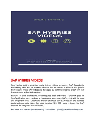 SAP HYBRISS VIDEOS
Sap Hybriss training providing quality training videos to aspiring SAP Consultants
empowering them with the answers and tools that are needed to enhance and grow in
their careers. These SAP Videos are developed by real time corporate expert with real
time examples and project scenario.
Feature: -- Covers all areas in SAP with required depth and details, -- Excellent guide for
Sap Certification, --You can learn and understand every major SAP module with the easy
and inexpensive way, --Understand the role of various core SAP modules and activities
performed on a daily basis. Sap video duration 20 to 100 Hours. -- Learn how SAP
modules are integrated with each other.
For more info: www.sapvideotraining.com or Mail : query@sapvideotraining.com
 