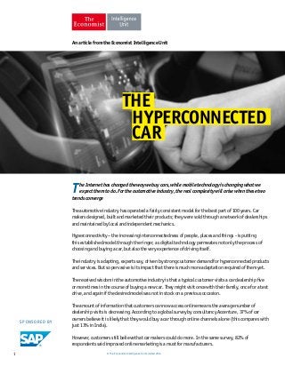 An article from the Economist Intelligence Unit 
THE 
HYPERCONNECTED 
CAR 
T he Internet has changed the way we buy cars, while mobile technology is changing what we 
expect them to do. For the automotive industry, the real complexity will arise when these two 
trends converge 
The automotive industry has operated a fairly consistent model for the best part of 100 years. Car 
makers designed, built and marketed their products; they were sold through a network of dealerships 
and maintained by local and independent mechanics. 
Hyperconnectivity – the increasing interconnectedness of people, places and things - is putting 
this established model through the ringer, as digital technology permeates not only the process of 
choosing and buying a car, but also the very experience of driving itself. 
The industry is adapting, experts say, driven by strong customer demand for hyperconnected products 
and services. But so pervasive is its impact that there is much more adaptation required of them yet. 
The received wisdom in the automotive industry is that a typical customer visits a car dealership five 
or more times in the course of buying a new car. They might visit once with their family, once for a test 
drive, and again if the desired model was not in stock on a previous occasion. 
The amount of information that customers can now access online means the average number of 
dealership visits is decreasing. According to a global survey by consultancy Accenture, 37% of car 
owners believe it is likely that they would buy a car through online channels alone (this compares with 
just 13% in India). 
However, customers still believe that car makers could do more. In the same survey, 82% of 
respondents said improved online marketing is a must for manufacturers. 
SPONSORED BY 
1 © The Economist Intelligence Unit Limited 2014 
 