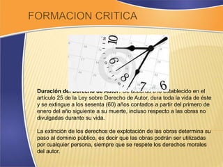 Duración del Derecho de Autor: De acuerdo a lo establecido en el 
artículo 25 de la Ley sobre Derecho de Autor, dura toda la vida de éste 
y se extingue a los sesenta (60) años contados a partir del primero de 
enero del año siguiente a su muerte, incluso respecto a las obras no 
divulgadas durante su vida. 
La extinción de los derechos de explotación de las obras determina su 
paso al dominio público, es decir que las obras podrán ser utilizadas 
por cualquier persona, siempre que se respete los derechos morales 
del autor. 
 