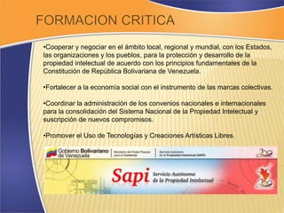 •Cooperar y negociar en el ámbito local, regional y mundial, con los Estados, 
las organizaciones y los pueblos, para la protección y desarrollo de la 
propiedad intelectual de acuerdo con los principios fundamentales de la 
Constitución de República Bolivariana de Venezuela. 
•Fortalecer a la economía social con el instrumento de las marcas colectivas. 
•Coordinar la administración de los convenios nacionales e internacionales 
para la consolidación del Sistema Nacional de la Propiedad Intelectual y 
suscripción de nuevos compromisos. 
•Promover el Uso de Tecnologías y Creaciones Artísticas Libres. 
 