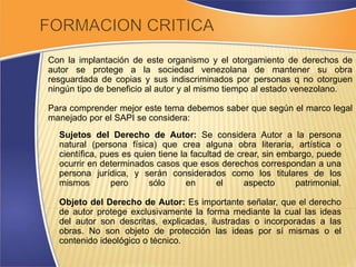 Con la implantación de este organismo y el otorgamiento de derechos de 
autor se protege a la sociedad venezolana de mantener su obra 
resguardada de copias y sus indiscriminados por personas q no otorguen 
ningún tipo de beneficio al autor y al mismo tiempo al estado venezolano. 
Para comprender mejor este tema debemos saber que según el marco legal 
manejado por el SAPI se considera: 
Sujetos del Derecho de Autor: Se considera Autor a la persona 
natural (persona física) que crea alguna obra literaria, artística o 
científica, pues es quien tiene la facultad de crear, sin embargo, puede 
ocurrir en determinados casos que esos derechos correspondan a una 
persona jurídica, y serán considerados como los titulares de los 
mismos pero sólo en el aspecto patrimonial. 
Objeto del Derecho de Autor: Es importante señalar, que el derecho 
de autor protege exclusivamente la forma mediante la cual las ideas 
del autor son descritas, explicadas, ilustradas o incorporadas a las 
obras. No son objeto de protección las ideas por sí mismas o el 
contenido ideológico o técnico. 
 