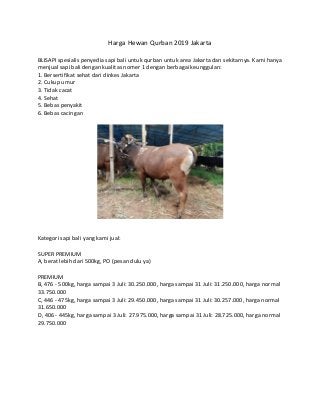 Harga Hewan Qurban 2019 Jakarta
BLISAPI spesialis penyedia sapi bali untuk qurban untuk area Jakarta dan sekitarnya. Kami hanya
menjual sapi bali dengan kualitas nomer 1 dengan berbagai keunggulan:
1. Bersertifikat sehat dari dinkes Jakarta
2. Cukup umur
3. Tidak cacat
4. Sehat
5. Bebas penyakit
6. Bebas cacingan
Kategori sapi bali yang kami jual:
SUPER PREMIUM
A, berat lebih dari 500kg, PO (pesan dulu ya)
PREMIUM
B, 476 - 500kg, harga sampai 3 Juli: 30.250.000, harga sampai 31 Juli: 31.250.000, harga normal
33.750.000
C, 446 - 475kg, harga sampai 3 Juli: 29.450.000, harga sampai 31 Juli: 30.257.000, harga normal
31.650.000
D, 406 - 445kg, harga sampai 3 Juli: 27.975.000, harga sampai 31 Juli: 28.725.000, harga normal
29.750.000
 