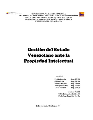 REPÚBLICA BOLIVARIANA DE VENEZUELA 
MINISTERIO DEL PODER POPULAR PARA LA EDUCACIÓN UNIVERSITARIA 
INSTITUTO UNIVERSITARIO DE TECNOLOGÍA DE YARACUY 
PROGRAMA NACIONAL DE FORMACIÓN EN INFORMÁTICA 
INDEPENDENCIA, EDO. YARACUY 
Gestión del Estado Venezolano ante la Propiedad Intelectual 
Autores: 
Farfán Darvin Exp. 27.928 
Gómez Luis Exp. 26.506 
Molleja Victoria Exp. 26.688 
Rodríguez Nathy Exp. 27.881 
Tovar Jhofran Exp. 27.931 
Sección: 073506 
U.C.: Formación Crítica III 
Prof.: Ing. Jaqueline Sevilla 
Independencia, Octubre de 2014  