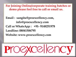 For Joining Online/corporate training batches or
demo please feel free to call or email us.
Email : sangita@proexcellency.com,
info@proexcellency.com
Call or WhatsApp : +91- 9148251978
Landline: 08041506795
Website: www.proexcellency.com