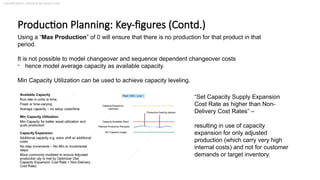 Classification: General Business Use
Production Planning: Key-figures (Contd.)
Using a “Max Production” of 0 will ensure that there is no production for that product in that
period.
It is not possible to model changeover and sequence dependent changeover costs
- hence model average capacity as available capacity.
Min Capacity Utilization can be used to achieve capacity leveling.
“Set Capacity Supply Expansion
Cost Rate as higher than Non-
Delivery Cost Rates” –
resulting in use of capacity
expansion for only adjusted
production (which carry very high
internal costs) and not for customer
demands or target inventory.
 