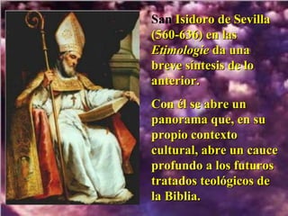 San  Isidoro de Sevilla (560-636) en las  Etimologie  da una breve síntesis de lo anterior.  Con él se abre un panorama que, en su propio contexto cultural, abre un cauce profundo a los futuros tratados teológicos de la Biblia. 