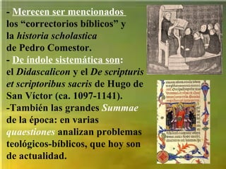 -  Merecen ser mencionados  los “correctorios bíblicos” y  la  historia scholastica   de Pedro Comestor.  -  De índole sistemática son : el  Didascalicon  y el  De scripturis et scriptoribus sacris  de Hugo de San Víctor (ca. 1097-1141).  -También las grandes  Summae   de la época: en varias  quaestiones  analizan problemas teológicos-bíblicos, que hoy son de actualidad. 