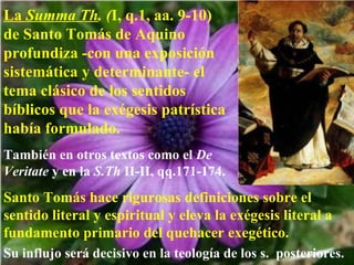 La  Summa Th . ( I, q.1, aa. 9-10)  de Santo Tomás de Aquino profundiza -con una exposición sistemática y determinante- el tema clásico de los sentidos bíblicos que la exégesis patrística había formulado. También en otros textos como el  De Veritate  y en la  S.Th  II-II, qq.171-174. Santo Tomás hace rigurosas definiciones sobre el sentido literal y espiritual y eleva la exégesis literal a fundamento primario del quehacer exegético.   Su influjo será decisivo en la teología de los s.  posteriores. 