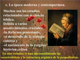 c. La época moderna y contemporánea. Muchos son los estudios relacionados con la ciencia bíblica.  Debido a varios acontecimientos cruciales:  -la Reforma protestante,  -el desarrollo de la teología católica y  -el nacimiento de la exégesis histórico crítica. En esos estudios se han ido consolidando las características y la estructura orgánica de la propedéutica. 