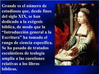 Grande es el número de estudiosos que, desde fines del siglo XIX, se han dedicado a la exégesis bíblica, de modo que la “Introducción general a la Escritura” ha tomado el rango de ciencia específica. Se ha pasado de tratados escolásticos de teología amplia a las cuestiones relativas a los libros bíblicos. 