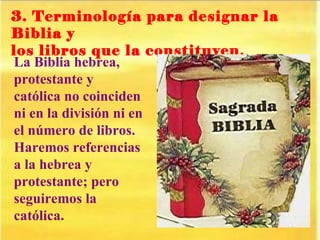 3. Terminología para designar la Biblia y  los libros que la constituyen . La Biblia hebrea, protestante y católica no coinciden ni en la división ni en el número de libros. Haremos referencias a la hebrea y protestante; pero seguiremos la católica. 