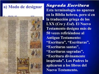 a) Modo de designar  la Biblia y sus libros Sagrada Escritura Esta terminología no aparece en la Biblia hebrea, pero sí en la traducción griega de los LXX ( Cro  y  Esd ). El Nuevo Testamento designa más de 50 veces refiriéndose al Antiguo Testamento: “Escritura”, “Escrituras”, “Escrituras santas”, “Escrituras sagradas”, “Escritura divinamente inspirada”. Los Padres lo aplicaron a los libros del Nuevo Testamento. 