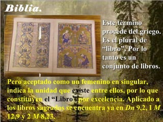 Biblia. Este término procede del griego. Es el plural de “libro”. Por lo tanto es un conjunto de libros.  Pero aceptado como un femenino en singular, indica la unidad que  existe  entre ellos, por lo que constituyen  el “Libro”  por excelencia. Aplicado a los libros sagrados se encuentra ya en  Dn  9,2, I  M  12,9 y 2  M  8,23. 