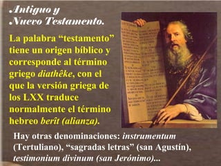 Antiguo y  Nuevo Testamento. La palabra “testamento” tiene un origen bíblico y corresponde al término griego  diathêke , con el que la versión griega de los LXX traduce normalmente el término hebreo  berît (alianza). Hay otras denominaciones:  instrumentum  (Tertuliano), “sagradas letras” (san Agustín),  testimonium divinum (san Jerónimo)... 