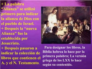 + La palabra “Alianza” se utilizó primero para indicar la alianza de Dios con el pueblo de Israel.  + Después la “nueva Alianza” fue la establecida por Jesucristo.  + Después pasaron a indicar la colección de libros que contienen el A. y el N. Testamento . Para designar los libros, la Biblia hebrea lo hace por la primera palabra; La versión griega de los LXX lo hace según su contenido. 