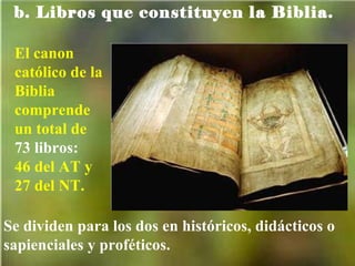 b. Libros que constituyen la Biblia. El canon católico de la Biblia comprende un total de  73 libros: 46 del AT y 27 del NT.  Se dividen para los dos en históricos, didácticos o sapienciales y proféticos. 
