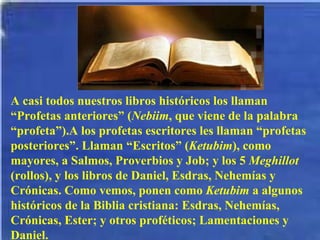A casi todos nuestros libros históricos los llaman “Profetas anteriores” ( Nebiim , que viene de la palabra “profeta”).A los profetas escritores les llaman “profetas posteriores”. Llaman “Escritos” ( Ketubim ), como mayores, a Salmos, Proverbios y Job; y los 5  Meghillot  (rollos), y los libros de Daniel, Esdras, Nehemías y Crónicas. Como vemos, ponen como  Ketubim  a algunos históricos de la Biblia cristiana: Esdras, Nehemías, Crónicas, Ester; y otros proféticos; Lamentaciones y Daniel. 