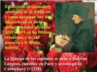 La  división en capítulos y versículos de la Biblia  tal y como aparecen hoy día, adquirieron su forma definitiva entre los siglos XIII y XVI en las Biblias cristianas, y de ahí pasaron a la Biblia hebrea.   La fijación de los capítulos se debe a Esteban Langton, canciller en París y arzobispo de Canterbury (+1228). 