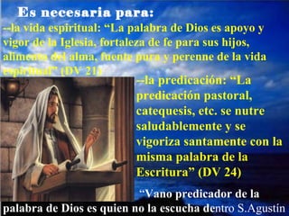 --la vida espiritual: “La palabra de Dios es apoyo y vigor de la Iglesia, fortaleza de fe para sus hijos, alimento del alma, fuente pura y perenne de la vida espiritual” (DV 21) --la predicación: “La predicación pastoral, catequesis, etc. se nutre saludablemente y se vigoriza santamente con la misma palabra de la Escritura” (DV 24) “ Vano predicador de la palabra de Dios es quien no la escucha de ntro S.Agustín Es necesaria para: 