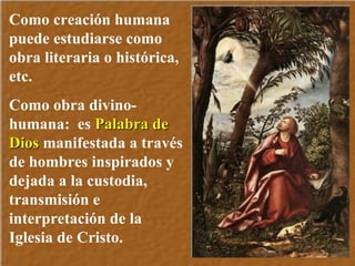 Como creación humana  puede estudiarse como obra literaria o histórica, etc.  Como obra divino-humana:  es  Palabra de Dios  manifestada a través de hombres inspirados y dejada a la custodia, transmisión e interpretación de la Iglesia de Cristo. 