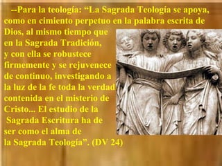 --Para la teología: “La Sagrada Teología se apoya, como en cimiento perpetuo en la palabra escrita de Dios, al mismo tiempo que  en la Sagrada Tradición,  y con ella se robustece  firmemente y se rejuvenece  de continuo, investigando a  la luz de la fe toda la verdad  contenida en el misterio de Cristo... El estudio de la  Sagrada Escritura ha de  ser como el alma de  la Sagrada Teología”. (DV 24)   