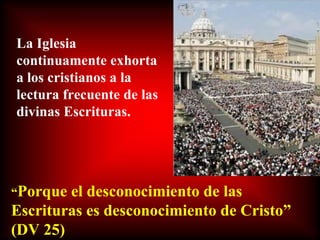 La Iglesia continuamente exhorta a los cristianos a la lectura frecuente de las divinas Escrituras. “ Porque el desconocimiento de las Escrituras es desconocimiento de Cristo” (DV 25) 