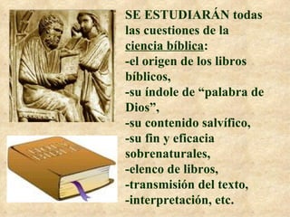 SE ESTUDIARÁN todas las cuestiones de la  ciencia bíblica :  -el origen de los libros bíblicos,  -su índole de “palabra de Dios”, -su contenido salvífico,  -su fin y eficacia sobrenaturales,  -elenco de libros,  -transmisión del texto,  -interpretación, etc. 
