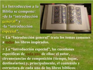 La Introducción a la Biblia se compone: -de la “introducción  general ” y  -la “introducción  especial ”. + La “Introducción general” trata los temas comunes a  todos  los libros inspirados.  + La “introducción especial”, las cuestiones específicas de  cada uno  de ellos: el autor, circunstancias de composición (tiempo, lugar, destinatarios) y, principalmente, el contenido y estructura de cada uno de los libros bíblicos.   