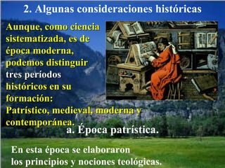 2. Algunas consideraciones históricas Aunque, como ciencia  sistematizada, es de época moderna,  podemos distinguir  tres períodos  históricos en su  formación:  Patrístico, medieval, moderna y contemporánea. En esta época se elaboraron  los principios y nociones teológicas.  a. Época patrística. 