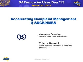 SAPience.be User Day ’13
               March 21, 2013




Accelerating Complaint Management
           @ SNCB/NMBS


                        Jacques Papeloer
   Your logo            Service Team Lead SNCB/NMBS



                        Thierry Deraeck
                        Sales Manager – Projects & Solutions
                        (Keneos)




                 SAPience.be User Day ‘13
                                                               1
 