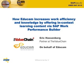 How Educam increases work efficiency
and knowledge by offering in-context
learning content via SAP Work
Performance Builder
Eric Hassenberg
Partner at TheValueChain
1
On behalf of Educam
SAPience.be User Day ‘15
 
