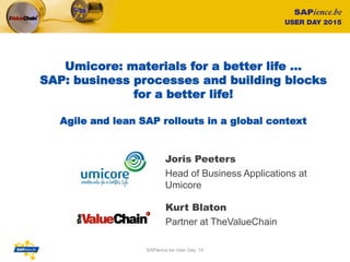 Umicore: materials for a better life …
SAP: business processes and building blocks
for a better life!
Agile and lean SAP rollouts in a global context
Kurt Blaton
Partner at TheValueChain
1
Joris Peeters
Head of Business Applications at
Umicore
SAPience.be User Day ‘15
 