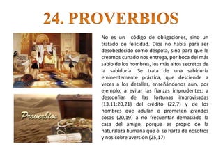 No es un código de obligaciones, sino un
tratado de felicidad. Dios no habla para ser
desobedecido como déspota, sino para que le
creamos cunado nos entrega, por boca del más
sabio de los hombres, los más altos secretos de
la sabiduría. Se trata de una sabiduría
eminentemente práctica, que desciende a
veces a los detalles, enseñándonos aun, por
ejemplo, a evitar las fianzas imprudentes; a
desconfiar de las fortunas improvisadas
(13,11:20,21) del crédito (22,7) y de los
hombres que adulan o prometen grandes
cosas (20,19) a no frecuentar demasiado la
casa del amigo, porque es propio de la
naturaleza humana que él se harte de nosotros
y nos cobre aversión (25,17)
 