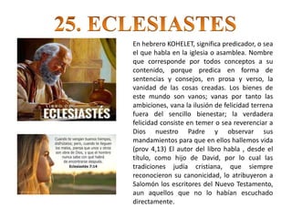 En hebrero KOHELET, significa predicador, o sea
el que habla en la iglesia o asamblea. Nombre
que corresponde por todos conceptos a su
contenido, porque predica en forma de
sentencias y consejos, en prosa y verso, la
vanidad de las cosas creadas. Los bienes de
este mundo son vanos; vanas por tanto las
ambiciones, vana la ilusión de felicidad terrena
fuera del sencillo bienestar; la verdadera
felicidad consiste en temer o sea reverenciar a
Dios nuestro Padre y observar sus
mandamientos para que en ellos hallemos vida
(prov 4,13) El autor del libro habla , desde el
título, como hijo de David, por lo cual las
tradiciones judía cristiana, que siempre
reconocieron su canonicidad, lo atribuyeron a
Salomón los escritores del Nuevo Testamento,
aun aquellos que no lo habían escuchado
directamente.
 