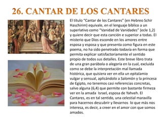 El título “Cantar de los Cantares” (en Hebreo Schir
Haschirim) equivale, en el lenguaje bíblico a un
superlativo como “Vanidad de Vanidades” (ecle 1,2)
y quiere decir que esta canción e superior a todas. El
misterio que Dios esconde en los amores entre
esposa y esposa y que presenta como figura en este
poema, no ha sido penetrado todavía en forma que
permita explicar satisfactoriamente el sentido
propio de todos sus detalles. Este breve libro trata
de una gran parábola o alegoría en la cual, excluida
como se debe la interpretación mal llamada
histórica, que quisiera ver en ella un epitalamio
vulgar y sensual, aplicándolo a Salomón y la princesa
de Egipto, no tenemos casi referencias concretas,
salvo alguna (6,4) que permite con bastante firmeza
ver en la amada Israel, esposa de Yahveh. El
Cantares, es en tal sentido, una celestial maravilla
para hacernos descubrir y llevarnos lo que más nos
interesa, es decir, a creer en el amor con que somos
amados.
 