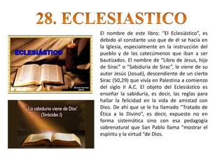 El nombre de este libro: “El Eclesiástico”, es
debido al constante uso que de él se hacía en
la Iglesia, especialmente en la instrucción del
pueblo y de los catecúmenos que iban a ser
bautizados. El nombre de “Libro de Jesus, hijo
de Sirac” o “Sabiduria de Sirac”, le viene de su
autor Jesús (Josué), descendiente de un cierto
Sirac (50,29) que vivía en Palestina a comienzo
del siglo II A.C. El objeto del Eclesiástico es
enseñar la sabiduría, es decir, las reglas para
hallar la felicidad en la vida de amistad con
Dios. De ahí que se le ha llamado “Tratado de
Ética a lo Divino”, es decir, expuesto no en
forma sistemática sino con esa pedagogía
sobrenatural que San Pablo llama “mostrar el
espíritu y la virtud “de Dios.
 