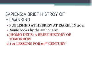 SAPIENS:A BRIEF HISTROY OF
HUMANKIND
• PUBLISHED AT HEBREW AT ISAREL IN 2011
• Some books by the author are:
1.)HOMO DEUS: A BRIEF HISTORY OF
TOMORROW
2.) 21 LESSONS FOR 21ST CENTURY
 