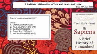 Branch: chemical engineering-17
Group:
1. Chahat Jain(17BCH005)
2. Keval Devdhara(17BCH018)
3. Jay Shah(17BCH043)
4. Chirag Shir(17BCH045)
5. Vandan Dudhat(17BCH055)
A Brief History of Humankind by Yuval Noah Harari – book review
Date: 11th April 2020
 