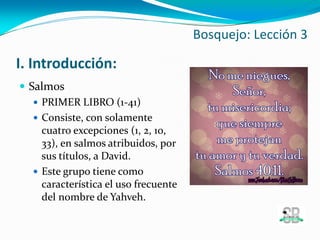 I. Introducción:
 Salmos
 PRIMER LIBRO (1-41)
 Consiste, con solamente
cuatro excepciones (1, 2, 10,
33), en salmos atribuidos, por
sus títulos, a David.
 Este grupo tiene como
característica el uso frecuente
del nombre de Yahveh.
Bosquejo: Lección 3
 
