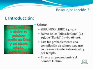 I. Introducción:
 Salmos
 SEGUNDO LIBRO (42-72)
 Salmo de los ¨hijos de Coré¨ (42-
49), de ¨David¨ (51-65, 68-70).
 Esta fue probablemente una
compilación de salmos para uso
en los servicios del tabernáculo y
del Templo.
 En este grupo predomina el
nombre Elohim.
Bosquejo: Lección 3
 