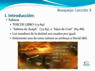 I. Introducción:
 Salmos
 TERCER LIBRO (73-89)
 ¨Salmos de Asaph¨ (73-83), e ¨hijos de Coré¨ (84-88).
 Los nombres de la deidad son usados por igual.
 Solamente uno de estos salmos se atribuye a David (86)
Bosquejo: Lección 3
 