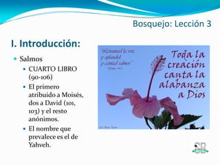 I. Introducción:
 Salmos
 CUARTO LIBRO
(90-106)
 El primero
atribuido a Moisés,
dos a David (101,
103) y el resto
anónimos.
 El nombre que
prevalece es el de
Yahveh.
Bosquejo: Lección 3
 