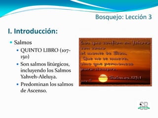 I. Introducción:
 Salmos
 QUINTO LIBRO (107-
150)
 Son salmos litúrgicos,
incluyendo los Salmos
Yahveh-Aleluya.
 Predominan los salmos
de Ascenso.
Bosquejo: Lección 3
 