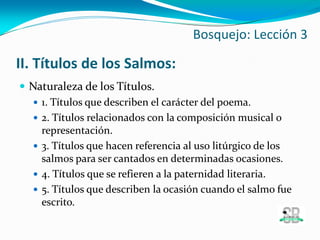 II. Títulos de los Salmos:
 Naturaleza de los Títulos.
 1. Títulos que describen el carácter del poema.
 2. Títulos relacionados con la composición musical o
representación.
 3. Títulos que hacen referencia al uso litúrgico de los
salmos para ser cantados en determinadas ocasiones.
 4. Títulos que se refieren a la paternidad literaria.
 5. Títulos que describen la ocasión cuando el salmo fue
escrito.
Bosquejo: Lección 3
 